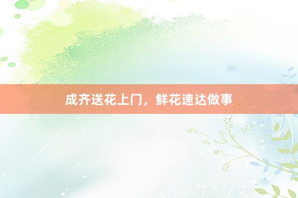 成齐送花上门，鲜花速达做事
